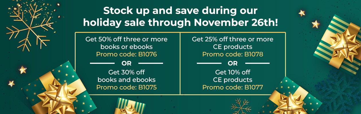 Stock up and save during our holiday sale through November 26th! Get 50% off three or more books or ebooks, Promo code: B1076 OR Get 30% off books and ebooks, Promo code: B1075. Get 25% off three or more CE products, Promo code: B1078 OR Get 10% off CE products, Promo code: B1077