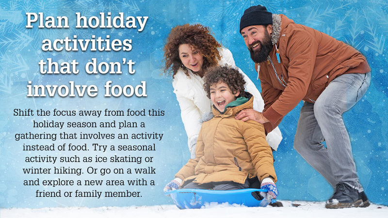 Plan holiday activities that don’t involve food. Shift the focus away from food this holiday season and plan a gathering that involves and activity instead of food. Try a seasonal activity such as ice skating or winter hiking. Or go on a walk and explore a new area with a friend or family member. 