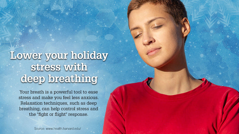 Lower your holiday stress with deep breathing. Your breath is a powerful tool to ease stress and make you feel less anxious. Relaxation techniques, such as breathing, can help control stress and the “fight or flight” response. 